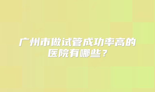 广州市做试管成功率高的医院有哪些?