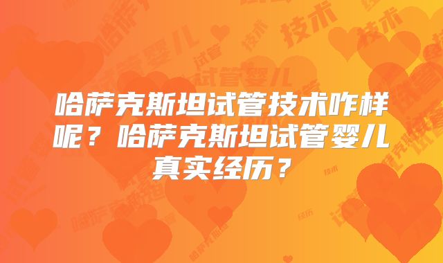 哈萨克斯坦试管技术咋样呢？哈萨克斯坦试管婴儿真实经历？