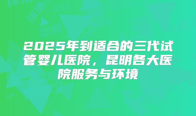 2025年到适合的三代试管婴儿医院，昆明各大医院服务与环境