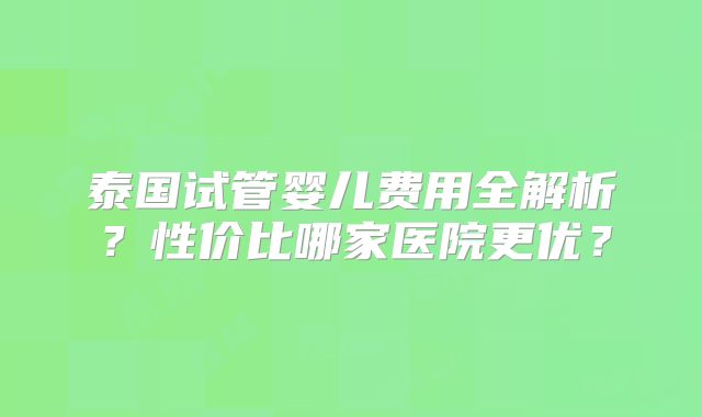 泰国试管婴儿费用全解析？性价比哪家医院更优？