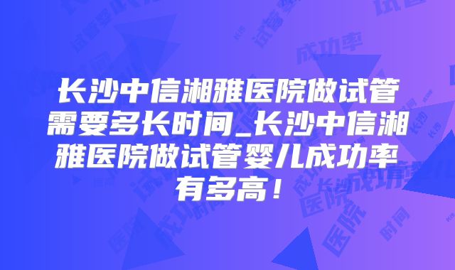 长沙中信湘雅医院做试管需要多长时间_长沙中信湘雅医院做试管婴儿成功率有多高!