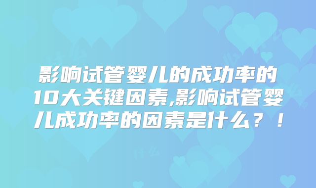 影响试管婴儿的成功率的10大关键因素,影响试管婴儿成功率的因素是什么？！