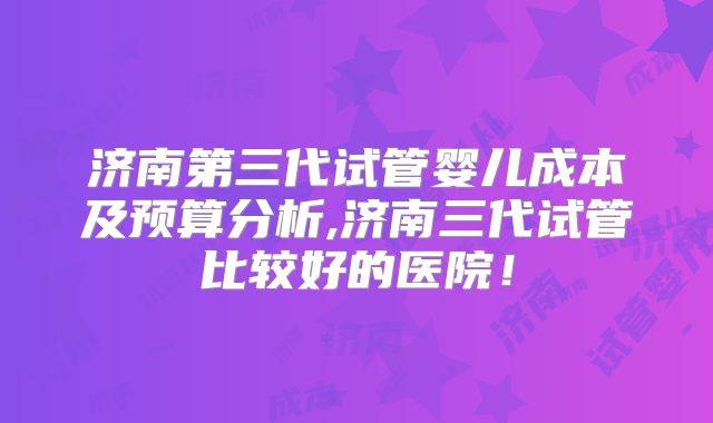 济南第三代试管婴儿成本及预算分析,济南三代试管比较好的医院！