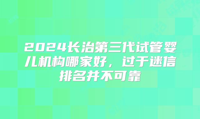 2024长治第三代试管婴儿机构哪家好，过于迷信排名并不可靠