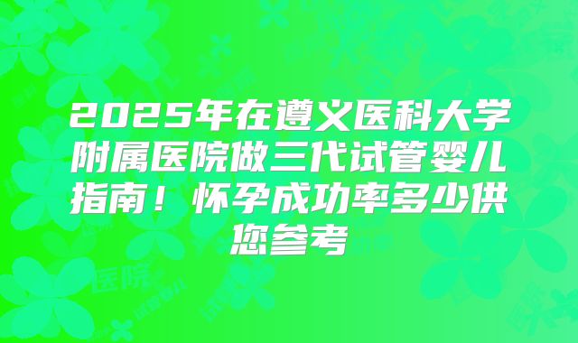 2025年在遵义医科大学附属医院做三代试管婴儿指南！怀孕成功率多少供您参考