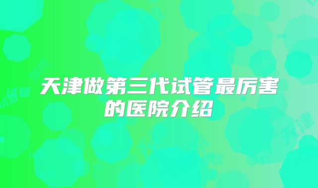 天津做第三代试管最厉害的医院介绍