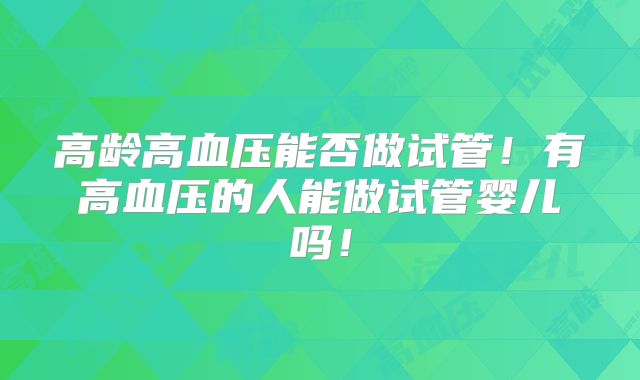 高龄高血压能否做试管!有高血压的人能做试管婴儿吗!
