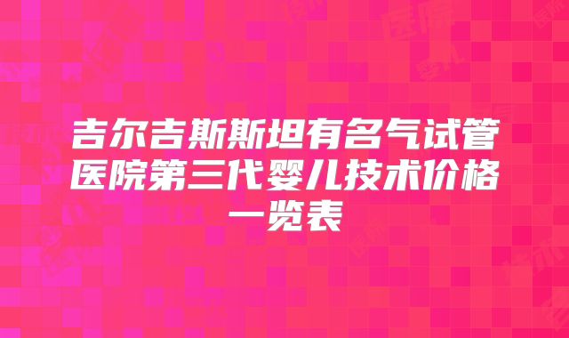 吉尔吉斯斯坦有名气试管医院第三代婴儿技术价格一览表