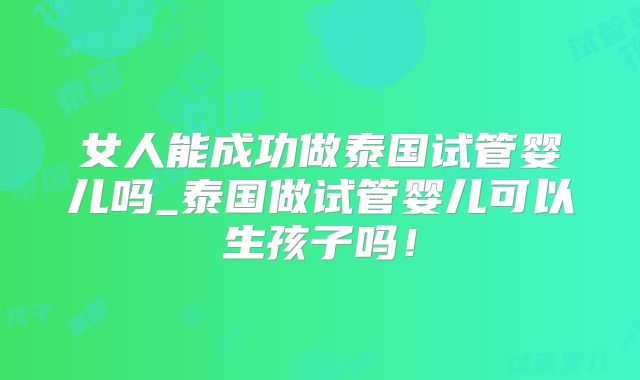 女人能成功做泰国试管婴儿吗_泰国做试管婴儿可以生孩子吗!