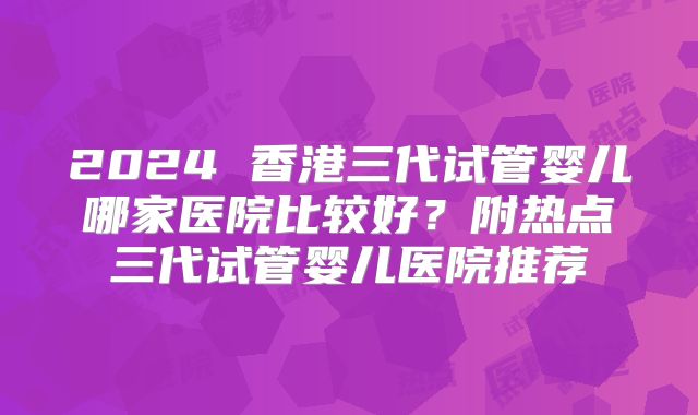 2024 香港三代试管婴儿哪家医院比较好?附热点三代试管婴儿医院推荐