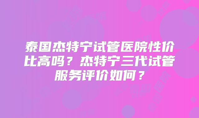 泰国杰特宁试管医院性价比高吗？杰特宁三代试管服务评价如何？
