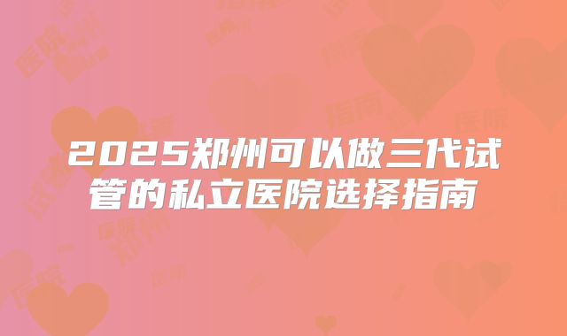 2025郑州可以做三代试管的私立医院选择指南