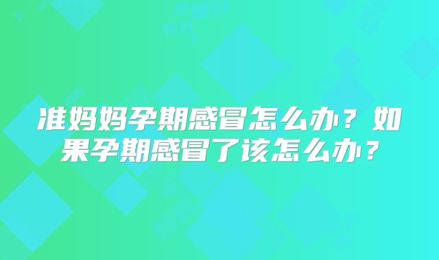 准妈妈孕期感冒怎么办？如果孕期感冒了该怎么办？