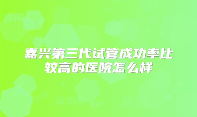 嘉兴第三代试管成功率比较高的医院怎么样