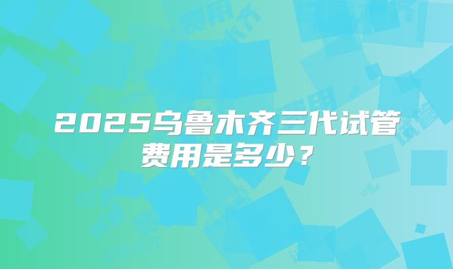 2025乌鲁木齐三代试管费用是多少？