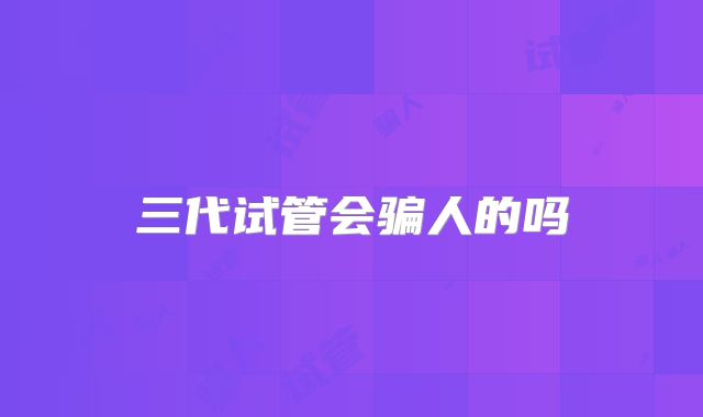 三代试管会骗人的吗