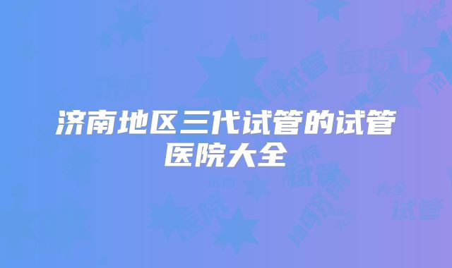 济南地区三代试管的试管医院大全