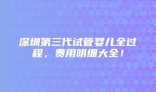 深圳第三代试管婴儿全过程，费用明细大全！