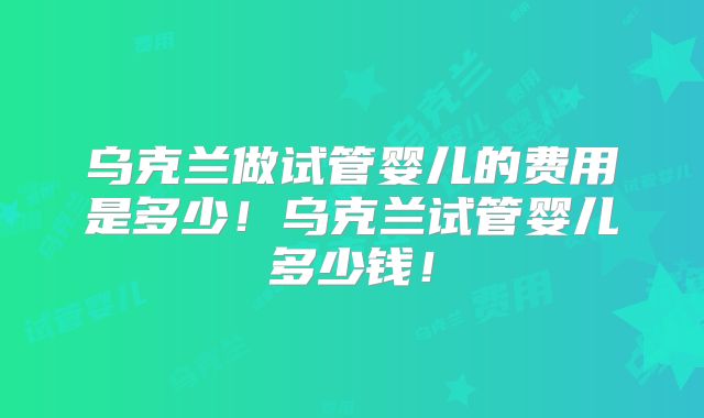 乌克兰做试管婴儿的费用是多少！乌克兰试管婴儿多少钱！