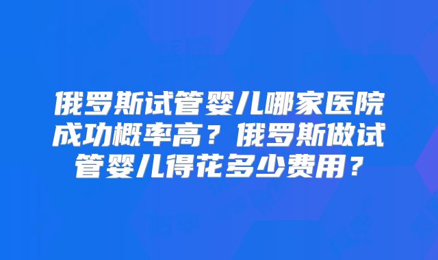 俄罗斯试管婴儿哪家医院成功概率高?俄罗斯做试管婴儿得花多少费用?