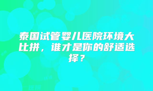 泰国试管婴儿医院环境大比拼，谁才是你的舒适选择？