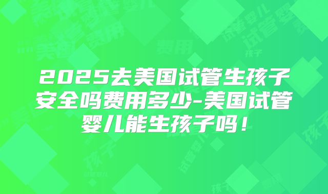 2025去美国试管生孩子安全吗费用多少-美国试管婴儿能生孩子吗!