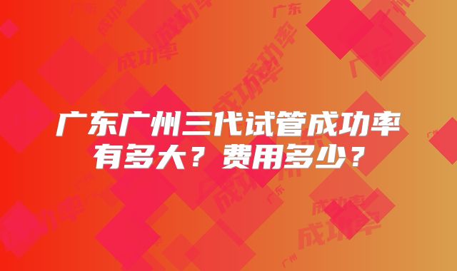 广东广州三代试管成功率有多大？费用多少？