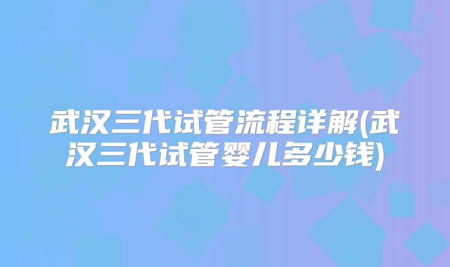 武汉三代试管流程详解(武汉三代试管婴儿多少钱)