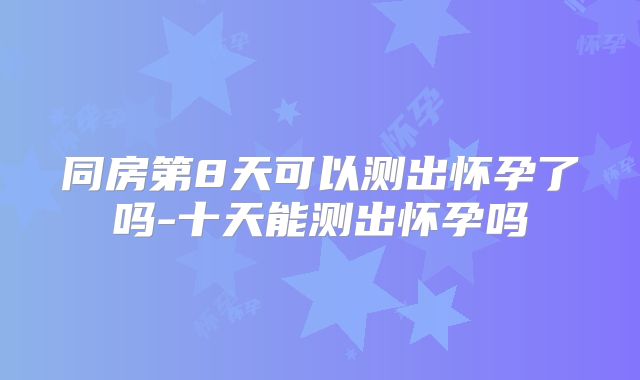 同房第8天可以测出怀孕了吗-十天能测出怀孕吗