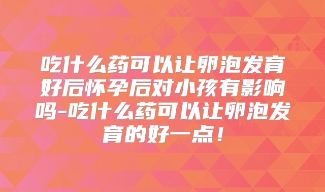 吃什么药可以让卵泡发育好后怀孕后对小孩有影响吗-吃什么药可以让卵泡发育的好一点!