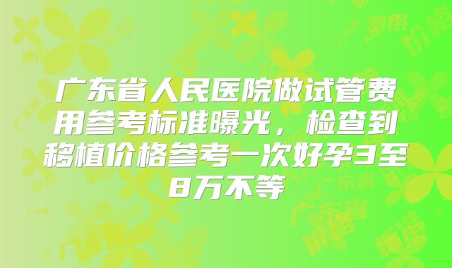 广东省人民医院做试管费用参考标准曝光，检查到移植价格参考一次好孕3至8万不等
