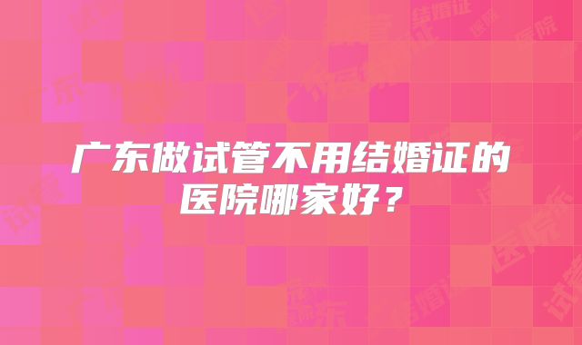 广东做试管不用结婚证的医院哪家好？