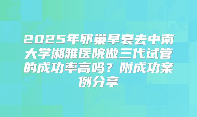 2025年卵巢早衰去中南大学湘雅医院做三代试管的成功率高吗？附成功案例分享