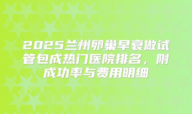 2025兰州卵巢早衰做试管包成热门医院排名,附成功率与费用明细