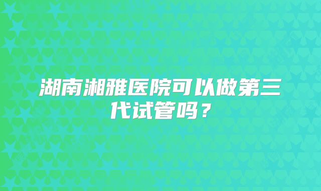 湖南湘雅医院可以做第三代试管吗？