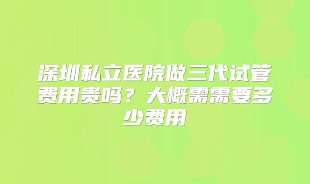 深圳私立医院做三代试管费用贵吗?大概需需要多少费用