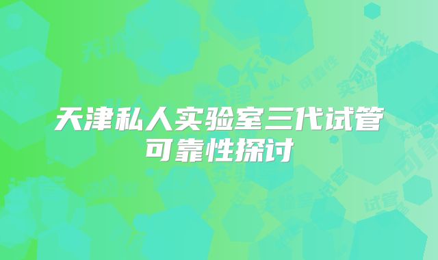 天津私人实验室三代试管可靠性探讨