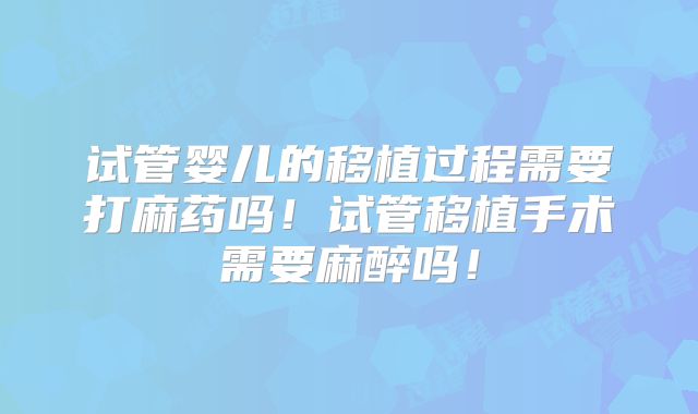 试管婴儿的移植过程需要打麻药吗！试管移植手术需要麻醉吗！