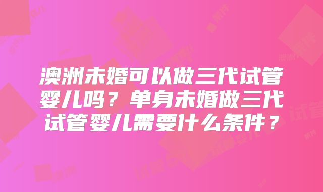 澳洲未婚可以做三代试管婴儿吗?单身未婚做三代试管婴儿需要什么条件?