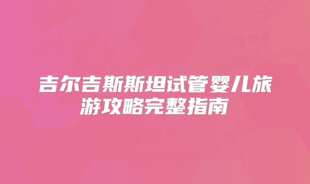 吉尔吉斯斯坦试管婴儿旅游攻略完整指南