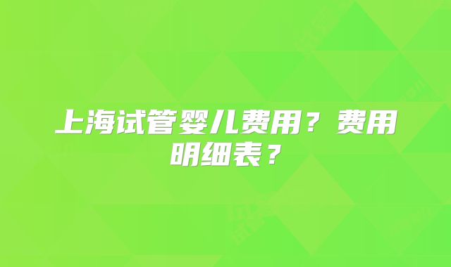 上海试管婴儿费用?费用明细表?