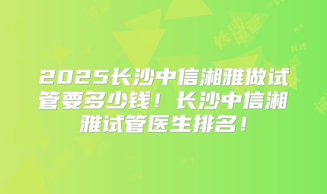 2025长沙中信湘雅做试管要多少钱！长沙中信湘雅试管医生排名！