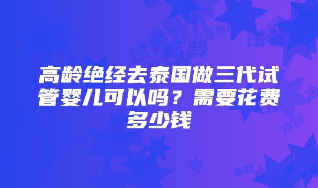 高龄绝经去泰国做三代试管婴儿可以吗?需要花费多少钱