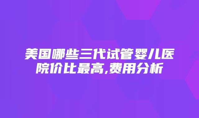 美国哪些三代试管婴儿医院价比最高,费用分析