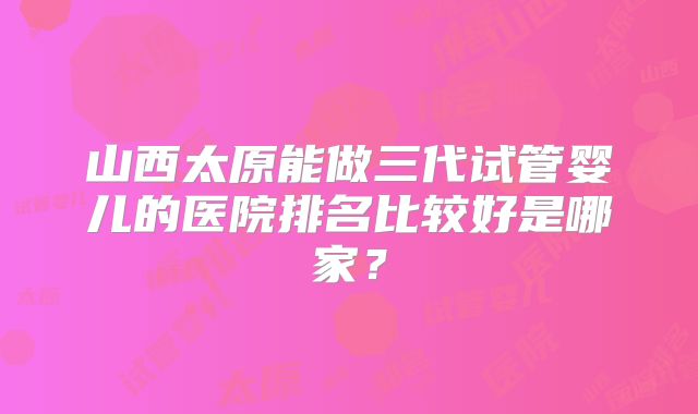 山西太原能做三代试管婴儿的医院排名比较好是哪家?