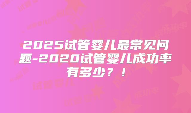 2025试管婴儿最常见问题-2020试管婴儿成功率有多少?!
