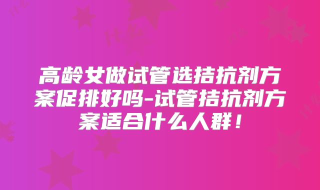 高龄女做试管选拮抗剂方案促排好吗-试管拮抗剂方案适合什么人群!