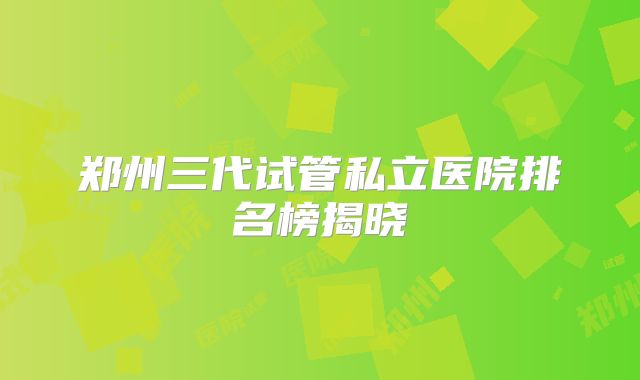 郑州三代试管私立医院排名榜揭晓