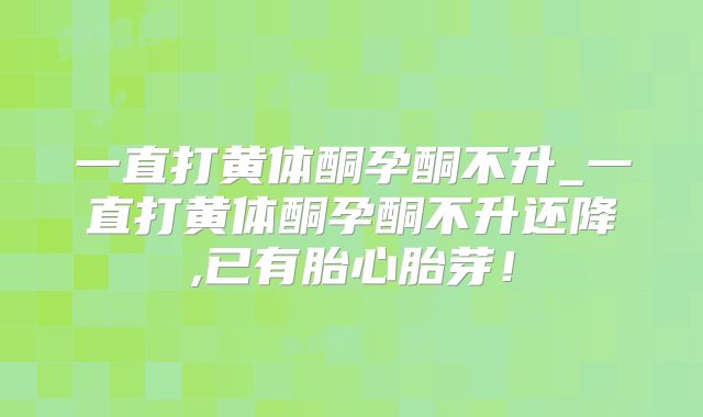 一直打黄体酮孕酮不升_一直打黄体酮孕酮不升还降,已有胎心胎芽!