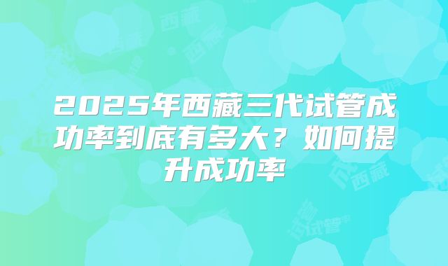 2025年西藏三代试管成功率到底有多大?如何提升成功率